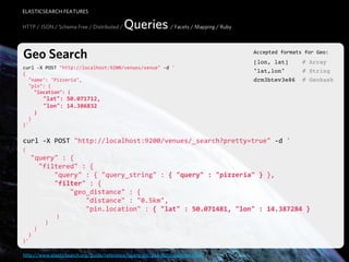 ELASTICSEARCH FEATURES

HTTP / JSON / Schema Free / Distributed /   Queries / Facets / Mapping / Ruby

Geo Search                                                                        Accepted  formats  for  Geo:
                                                                                  [lon, lat]        # Array
curl  -­‐X  POST  "http://localhost:9200/venues/venue"  -­‐d  '
{
                                                                                  "lat,lon"         # String
    "name":  "Pizzeria",                                                          drm3btev3e86      # Geohash
    "pin":  {
        "location":  {
            "lat":  50.071712,
            "lon":  14.386832
        }
    }
}'


curl  -­‐X  POST  "http://localhost:9200/venues/_search?pretty=true"  -­‐d  '
{
    "query"  :  {
        "filtered"  :  {
                "query"  :  {  "query_string"  :  {  "query"  :  "pizzeria"  }  },
                "filter"  :  {
                        "geo_distance"  :  {
                                "distance"  :  "0.5km",
                                "pin.location"  :  {  "lat"  :  50.071481,  "lon"  :  14.387284  }
                        }
                }
        }
    }
}'

http://www.elasticsearch.org/guide/reference/query-dsl/geo-distance-filter.html
 