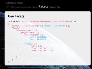 ELASTICSEARCH FEATURES

HTTP / JSON / Schema Free / Distributed / Queries /   Facets / Mapping / Ruby

   Geo Facets
  curl  -­‐X  POST  "http://localhost:9200/venues/_search?pretty=true"  -­‐d  '
  {
          "query"  :  {  "query_string"  :  {  "query"  :  "pizzeria"  }  },
          "facets"  :  {
                  "distance_count"  :  {
                          "geo_distance"  :  {
                                  "pin.location"  :  {
                                          "lat"  :  50.071712,
                                          "lon"  :  14.386832
                                  },
                                  "ranges"  :  [
                                          {  "to"  :  1  },
                                          {  "from"  :  1,  "to"  :  5  },
                                          {  "from"  :  5,  "to"  :  10  }
                                  ]
                          }
                  }
          }
  }'

   http://www.elasticsearch.org/guide/reference/api/search/facets/geo-distance-facet.html
 