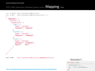 ELASTICSEARCH FEATURES

HTTP / JSON / Schema Free / Distributed / Queries / Facets /     Mapping / Ruby
curl  -­‐X  DELETE  "http://localhost:9200/articles"
curl  -­‐X  POST      "http://localhost:9200/articles/article"  -­‐d  '
{
    "mappings":  {
        "article":  {
            "properties":  {
                "tags":  {
                    "type":  "string",
                    "analyzer":  "keyword"
                },
                "content":  {
                    "type":  "string",
                    "analyzer":  "snowball"
                },
                "title":  {
                    "type":  "string",
                    "analyzer":  "snowball",
                    "boost":        10.0
                }
            }
        }
    }
}'

curl  -­‐X  GET        'http://localhost:9200/articles/_mapping?pretty=true'
                                                                                           Remember?
                                                                                       def  analyze  content
                                                                                           #  >>>  Split  content  by  words  into  "tokens"
                                                                                           content.split(/W/).
                                                                                           #  >>>  Downcase  every  word
                                                                                           map        {  |word|  word.downcase  }.
                                                                                           #  ...
http://www.elasticsearch.org/guide/reference/api/admin-indices-create-index.html       end
 