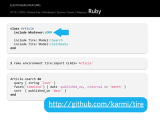 ELASTICSEARCH FEATURES

HTTP / JSON / Schema Free / Distributed / Queries / Facets / Mapping /   Ruby

class  Article
    include  Whatever::ORM

    include  Tire::Model::Search
    include  Tire::Model::Callbacks
end



$  rake  environment  tire:import  CLASS='Article'



Article.search  do
    query  {  string  'love'  }
    facet('timeline')  {  date  :published_on,  :interval  =>  'month'  }
    sort    {  published_on  'desc'  }
end


                                  http://github.com/karmi/tire
 