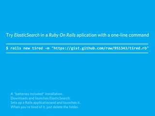 Try ElasticSearch in a Ruby On Rails aplication with a one-line command

$  rails  new  tired  -­‐m  "https://gist.github.com/raw/951343/tired.rb"




  A “batteries included” installation.
  Downloads and launches ElasticSearch.
  Sets up a Rails applicationand and launches it.
  When you're tired of it, just delete the folder.
 