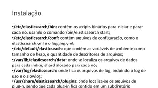 Instalação
•/etc/elasticsearch/bin: contém os scripts binários para iniciar e parar
cada nó, usando o comando /bin/elasticsearch start;
•/etc/elasticsearch/conf: contém arquivos de configuração, como o
elasticsearch.yml e o logging.yml;
•/etc/default/elasticseach: que contém as variáveis de ambiente como
tamanho de heap, e quantidade de descritores de arquivos;
•/var/lib/elasticsearch/data: onde se localiza os arquivos de dados
para cada índice, shard alocado para cada nó;
•/var/log/elasticsearch: onde fica os arquivos de log, incluindo o log de
uso e o slowlog;
•/usr/share/elasticsearch/plugins: onde localiza-se os arquivos de
plug-n, sendo que cada plug-in fica contido em um subdiretório
 