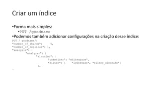 Criar um índice
•Forma mais simples:
•PUT /goodname
•Podemos também adicionar configurações na criação desse índice:
PUT / goodname/{
"number_of_shards": 5,
"number_of_replicas": 1,
"analysis": {
"analyzer": {
"sinonimo": {
"tokenizer": "whitespace",
"filter": [ "lowercase", "filtro_sinonimo"]
},
...
 