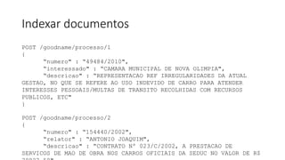 Indexar documentos
POST /goodname/processo/1
{
“numero" : “49484/2010",
“interessado" : “CAMARA MUNICIPAL DE NOVA OLIMPIA",
“descricao" : “REPRESENTACAO REF IRREGULARIDADES DA ATUAL
GESTAO, NO QUE SE REFERE AO USO INDEVIDO DE CARRO PARA ATENDER
INTERESSES PESSOAIS/MULTAS DE TRANSITO RECOLHIDAS COM RECURSOS
PUBLICOS, ETC"
}
POST /goodname/processo/2
{
“numero" : “154440/2002",
“relator" : “ANTONIO JOAQUIM",
“descricao" : “CONTRATO Nº 023/C/2002, A PRESTACAO DE
SERVICOS DE MAO DE OBRA NOS CARROS OFICIAIS DA SEDUC NO VALOR DE R$
 