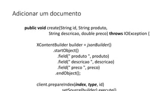 Adicionar um documento
public void create(String id, String produto,
String descricao, double preco) throws IOException {
XContentBuilder builder = jsonBuilder()
.startObject()
.field(" produto ", produto)
.field(" descricao ", descricao)
.field(" preco ", preco)
.endObject();
client.prepareIndex(index, type, id)
 