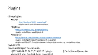 Plugins
•Site plugins
•HEAD
•http://localhost:9200/_plugin/head/
•plugin -install mobz/elasticsearch-head
•BigDesk
•http://localhost:9200/_plugin/bigdesk/
•plugin -install lukas-vlcek/bigdesk
•Inquisitor
•https://github.com/polyfractal/elasticsearch-inquisitor
•plugin -install polyfractal/elasticsearch-inquisitor
•plugin --url file:///c:/tmp/elasticsearch-inquisitor-master.zip --install inquisitor
•Synonyms
•Na inicialização de cada nó:
•[2015-01-14 08:54:33,515][INFO ][plugins ] [Seth] loaded [analysis-
phonetic], sites [bigdesk, head, inquisitor]
 