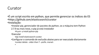 Curator
•É um script escrito em python, que permite gerenciar os índices do ES
•https://github.com/elasticsearch/curator
•Instalação:
•Instalar pip, gerenciador de pacotes do python, se a máquina tem Python
2.7.9 ou mais novo, o pip já está instalador
•# yum -y install python-pip
•Executar
•pip install elasticsearch-curator
•Configurar o comando de exclusão abaixo para ser executado diariamente
•curator delete --older-than 7 --prefix .marvel-
•
 