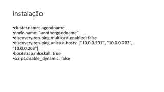 Instalação
•cluster.name: agoodname
•node.name: "anothergoodname"
•discovery.zen.ping.multicast.enabled: false
•discovery.zen.ping.unicast.hosts: ["10.0.0.201", "10.0.0.202",
"10.0.0.203"]
•bootstrap.mlockall: true
•script.disable_dynamic: false
 