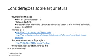 Considerações sobre arquitetura
•Número de threads
•# nó: 3x4 (processadores): 12
•# cluster: 12x4: 48
•For count/search operations. Defaults to fixed with a size of 3x # of available processors,
queue_size of 1000.
•Thread pool
•http://10.2.0.242:9200/_cat/thread_pool
•http://www.elasticsearch.org/guide/en/elasticsearch/reference/current/cat-thread-
pool.html
•Para recuperar as configurações
•http://10.2.0.242:9200/_cluster/settings
•Modificar apenas o tamanho da fila
PUT _cluster/settings
{
"persistent": {},
 