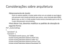 Considerações sobre arquitetura
•Balanceamento de shards:
•Com os valores padrão o cluster pode entrar em um estado no qual alguns
nós possuem mais shards primários que outros, como ilustrado pelo HEAD.
Nesse caso, os nós 1 e 4 vão receber muito menos chamados que os nós 2 e
3, pois não possuem nós primários.
•Para alterar isso, devemos modificar os padrões de alocação da
seguinte forma:
PUT _cluster/settings
{
"persistent": {},
"transient": {
"threadpool.search.queue_size":2000,
“cluster.routing.allocation.balance.shard”:0.8,
“cluster.routing.allocation.balance.index”:0.2
“cluster.routing.allocation.balance.primary”:0.8,
 