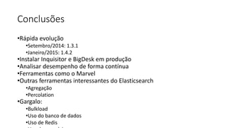 Conclusões
•Rápida evolução
•Setembro/2014: 1.3.1
•Janeiro/2015: 1.4.2
•Instalar Inquisitor e BigDesk em produção
•Analisar desempenho de forma contínua
•Ferramentas como o Marvel
•Outras ferramentas interessantes do Elasticsearch
•Agregação
•Percolation
•Gargalo:
•Bulkload
•Uso do banco de dados
•Uso de Redis
 
