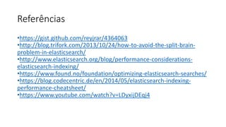 Referências
•https://gist.github.com/reyjrar/4364063
•http://blog.trifork.com/2013/10/24/how-to-avoid-the-split-brain-
problem-in-elasticsearch/
•http://www.elasticsearch.org/blog/performance-considerations-
elasticsearch-indexing/
•https://www.found.no/foundation/optimizing-elasticsearch-searches/
•https://blog.codecentric.de/en/2014/05/elasticsearch-indexing-
performance-cheatsheet/
•https://www.youtube.com/watch?v=LDyxijDEqj4
 