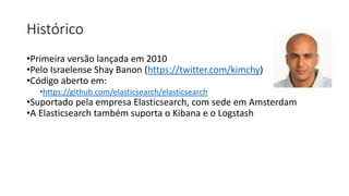 Histórico
•Primeira versão lançada em 2010
•Pelo Israelense Shay Banon (https://twitter.com/kimchy)
•Código aberto em:
•https://github.com/elasticsearch/elasticsearch
•Suportado pela empresa Elasticsearch, com sede em Amsterdam
•A Elasticsearch também suporta o Kibana e o Logstash
 