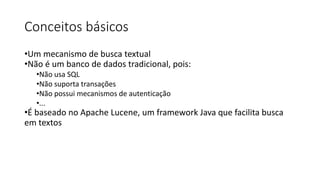 Conceitos básicos
•Um mecanismo de busca textual
•Não é um banco de dados tradicional, pois:
•Não usa SQL
•Não suporta transações
•Não possui mecanismos de autenticação
•...
•É baseado no Apache Lucene, um framework Java que facilita busca
em textos
 