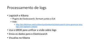 Processamento de logs
• Logstash e Kibana
• Plugins do Elasticsearch, formam juntos o ELK
• Vide:
• http://pt.slideshare.net/LuizHenriqueZambomSa/elasticsearch-como-gerenciar-seus-
logs-com-logstash-e-kibana
• Usa o GROK para unificar a visão sobre logs
• Envia os dados para o Elasticsearch
• Visualiza no Kibana
 