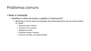 Problemas comuns
• Rede e instalação
• Modificar o nome do cluster, o padrão é “elasticsearch”
• Não deixar o mesmo nome em produção, QA e desenvolvimento, pois os clusters podem
se “fundir”:
• Developer liga a máquina
• Nó local se une ao cluster
• Migração de shards
• Developer desliga a máquina
• Cluste em red state, com dados perdidos
 