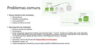 Problemas comuns
• Pouca relevância de resultados
• Revisar boost
• Modificar analisadores
• Usar inquisitor!!!
• Colocar os filtros no início
• Desempenho de indexação
• Diminuir número de réplicas
• Analisadores
• Evitar merging de segmentos ("indices.store.throttle.type" : "none“). Conforme os dados vão sendo alterados
no ES, novos segmentos vao sendo criados. Casa segmento consome memória e ciclos de CPU, mas unificá-los
é um processo caro. Depois do bulk chamar a otimização para forçar o merging.
• Usar Marvel
• Aumentar número de threads até EsRejectedExecutionException
• Desabilitar campo _all
• index.translog.flush_threshold_size para 1gb (o padrão é 200mb) para evitar escrita
 