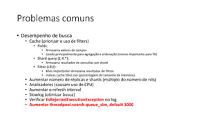 Problemas comuns
• Desempenho de busca
• Cache (priorizar o uso de filters)
• Fields:
• Armazena valores de campos
• Usado principalmente para agregação e ordenação (menos importante para TA)
• Shard query (1.4.*):
• Armazena resultados de consultas por shard
• Filter (LRU):
• Mais importante! Armazena resultados de filtros
• indices.cache.filter.size (porcentagem do tamanho de memória)
• Aumentar número de réplicas e shards (múltiplo do número de nós)
• Analisadores (causam uso de CPU)
• Aumentar o refresh interval
• Slowlog (otimizar busca)
• Verificar EsRejectedExecutionException no log
• Aumentar threadpool.search.queue_size, default 1000
 