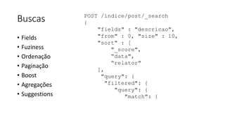 Buscas
• Fields
• Fuziness
• Ordenação
• Paginação
• Boost
• Agregações
• Suggestions
POST /indice/post/_search
{
"fields" : "descricao",
"from" : 0, "size" : 10,
"sort" : [
"_score",
“data",
“relator"
],
"query": {
"filtered": {
"query": {
"match": {
 