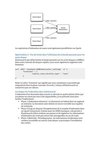 Noeud Spark 
Noeud Spark 
Noeud Spark 
Cluster 
Elasticsearch 
7,5Mo / opération 
7,5Mo / opération 
7,5Mo / opération 
Les 
opérations 
d’indexation 
de 
masse 
sont 
également 
parallélisées 
sur 
Spark. 
Optimisation 
2 
: 
Pas 
de 
limite 
dans 
l’utilisation 
de 
la 
bande 
passante 
pour 
les 
accès 
disque 
Elasticsearch 
par 
défaut 
limite 
la 
bande 
passante 
sur 
les 
accès 
disques 
à 
20Mb/s. 
Dans 
notre 
contexte 
de 
disques 
rapides, 
nous 
avons 
également 
supprimé 
cette 
limitation 
curl 
-­‐XPUT 
'localhost:9200/moncluster/_settings' 
-­‐d 
'{ 
"transient" 
: 
{ 
"indices.store.throttle.type" 
: 
"none" 
} 
}' 
Noter 
la 
valeur 
"transient" 
qui 
signifie 
que 
nous 
souhaitons 
ce 
paramétrage 
uniquement 
dans 
la 
phase 
courante. 
Un 
arrêt 
/ 
relance 
d’Elasticsearch 
ne 
conservera 
pas 
ces 
valeurs. 
Les 
étapes 
de 
l’indexation 
dans 
elasticsearch 
L’indexation 
d’un 
document 
dans 
Lucene 
se 
déroule 
en 
quatre 
phases 
(bien 
que 
ces 
phases 
ne 
soient 
pas 
tout 
à 
fait 
séquentielles, 
je 
les 
présente 
ainsi 
pour 
faciliter 
l’explication) 
: 
• Phase 
1 
(Indexation 
mémoire) 
: 
Le 
document 
est 
indexé 
dans 
un 
segment 
en 
mémoire. 
Le 
document 
ainsi 
indexé 
est 
encore 
invisible 
aux 
requêtes 
de 
recherche. 
• Phase 
2 
(Log 
sur 
disque): 
Enregistrement 
de 
la 
requête 
d’indexation 
dans 
un 
log 
de 
transactions. 
Comme 
pour 
les 
SGBD 
classiques, 
cela 
permet 
à 
Elasticsearch 
d’être 
résilient 
aux 
pannes 
et 
de 
régénérer 
les 
informations 
d’indexation 
qui 
n’ont 
pas 
encore 
été 
sauvegardées 
en 
cas 
de 
crash. 
• Phase 
3 
(Refresh) 
: 
Périodiquement, 
les 
informations 
d’indexation 
sont 
rendues 
accessibles 
au 
search. 
Cette 
phase, 
va 
provoquer 
l’invalidation 
des 
caches. 
 