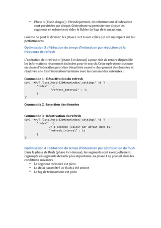 • Phase 
4 
(Flush 
disque) 
: 
Périodiquement, 
les 
informations 
d’indexation 
sont 
persistées 
sur 
disque. 
Cette 
phase 
va 
persister 
sur 
disque 
les 
segments 
en 
mémoire 
et 
vider 
le 
fichier 
de 
logs 
de 
transactions. 
Comme 
on 
peut 
le 
deviner, 
les 
phases 
3 
et 
4 
sont 
celles 
qui 
ont 
un 
impact 
sur 
les 
performances. 
Optimisation 
3 
: 
Réduction 
du 
temps 
d’indexation 
par 
réduction 
de 
la 
fréquence 
de 
refresh 
L’opération 
de 
« 
refresh 
» 
(phase 
3 
ci-­‐dessus) 
a 
pour 
rôle 
de 
rendre 
disponible 
les 
informations 
récemment 
indexées 
pour 
le 
search. 
Cette 
opération 
couteuse 
en 
phase 
d’indexation 
peut 
être 
désactivée 
avant 
le 
chargement 
des 
données 
et 
réactivée 
une 
fois 
l’indexation 
terminée 
avec 
les 
commandes 
suivantes 
: 
Commande 
1 
: 
Désactivation 
du 
refresh 
curl 
-­‐XPUT 
'localhost:9200/monindex/_settings' 
-­‐d 
'{ 
"index" 
: 
{ 
"refresh_interval" 
: 
-­‐1 
} 
}' 
Commande 
2 
: 
Insertion 
des 
données 
Commande 
3 
: 
Réactivation 
du 
refresh 
curl 
-­‐XPUT 
'localhost:9200/monindex/_settings' 
-­‐d 
'{ 
"index" 
: 
{ 
// 
1 
seconde 
(valeur 
par 
défaut 
dans 
ES) 
"refresh_interval" 
: 
1s 
} 
}' 
Optimisation 
4 
: 
Réduction 
du 
temps 
d’indexation 
par 
optimisation 
du 
flush 
Dans 
la 
phase 
de 
flush 
(phase 
4 
ci-­‐dessus), 
les 
segments 
sont 
éventuellement 
regroupés 
en 
segments 
de 
taille 
plus 
importante. 
La 
phase 
4 
se 
produit 
dans 
les 
conditions 
suivantes 
: 
• Le 
segment 
mémoire 
est 
plein 
• Le 
délai 
paramétré 
de 
flush 
a 
été 
atteint 
• Le 
log 
de 
transactions 
est 
plein 
 