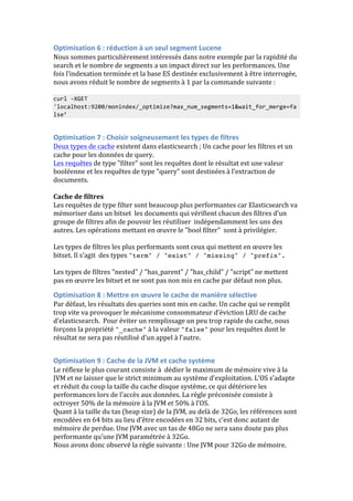 Optimisation 
6 
: 
réduction 
à 
un 
seul 
segment 
Lucene 
Nous 
sommes 
particulièrement 
intéressés 
dans 
notre 
exemple 
par 
la 
rapidité 
du 
search 
et 
le 
nombre 
de 
segments 
a 
un 
impact 
direct 
sur 
les 
performances. 
Une 
fois 
l’indexation 
terminée 
et 
la 
base 
ES 
destinée 
exclusivement 
à 
être 
interrogée, 
nous 
avons 
réduit 
le 
nombre 
de 
segments 
à 
1 
par 
la 
commande 
suivante 
: 
curl 
-­‐XGET 
'localhost:9200/monindex/_optimize?max_num_segments=1&wait_for_merge=fa 
lse’ 
Optimisation 
7 
: 
Choisir 
soigneusement 
les 
types 
de 
filtres 
Deux 
types 
de 
cache 
existent 
dans 
elasticsearch 
; 
Un 
cache 
pour 
les 
filtres 
et 
un 
cache 
pour 
les 
données 
de 
query. 
Les 
requêtes 
de 
type 
"filter" 
sont 
les 
requêtes 
dont 
le 
résultat 
est 
une 
valeur 
booléenne 
et 
les 
requêtes 
de 
type 
"query" 
sont 
destinées 
à 
l’extraction 
de 
documents. 
Cache 
de 
filtres 
Les 
requêtes 
de 
type 
filter 
sont 
beaucoup 
plus 
performantes 
car 
Elasticsearch 
va 
mémoriser 
dans 
un 
bitset 
les 
documents 
qui 
vérifient 
chacun 
des 
filtres 
d’un 
groupe 
de 
filtres 
afin 
de 
pouvoir 
les 
réutiliser 
indépendamment 
les 
uns 
des 
autres. 
Les 
opérations 
mettant 
en 
oeuvre 
le 
"bool 
filter" 
sont 
à 
privilégier. 
Les 
types 
de 
filtres 
les 
plus 
performants 
sont 
ceux 
qui 
mettent 
en 
oeuvre 
les 
bitset. 
Il 
s’agit 
des 
types 
"term" / "exist" / "missing" / "prefix". 
Les 
types 
de 
filtres 
"nested" 
/ 
"has_parent" 
/ 
"has_child" 
/ 
"script" 
ne 
mettent 
pas 
en 
oeuvre 
les 
bitset 
et 
ne 
sont 
pas 
non 
mis 
en 
cache 
par 
défaut 
non 
plus. 
Optimisation 
8 
: 
Mettre 
en 
oeuvre 
le 
cache 
de 
manière 
sélective 
Par 
défaut, 
les 
résultats 
des 
queries 
sont 
mis 
en 
cache. 
Un 
cache 
qui 
se 
remplit 
trop 
vite 
va 
provoquer 
le 
mécanisme 
consommateur 
d’éviction 
LRU 
de 
cache 
d’elasticsearch. 
Pour 
éviter 
un 
remplissage 
un 
peu 
trop 
rapide 
du 
cache, 
nous 
forçons 
la 
propriété 
"_cache" 
à 
la 
valeur 
"false" 
pour 
les 
requêtes 
dont 
le 
résultat 
ne 
sera 
pas 
réutilisé 
d’un 
appel 
à 
l’autre. 
Optimisation 
9 
: 
Cache 
de 
la 
JVM 
et 
cache 
système 
Le 
réflexe 
le 
plus 
courant 
consiste 
à 
dédier 
le 
maximum 
de 
mémoire 
vive 
à 
la 
JVM 
et 
ne 
laisser 
que 
le 
strict 
minimum 
au 
système 
d’exploitation. 
L’OS 
s’adapte 
et 
réduit 
du 
coup 
la 
taille 
du 
cache 
disque 
système, 
ce 
qui 
détériore 
les 
performances 
lors 
de 
l’accès 
aux 
données. 
La 
règle 
préconisée 
consiste 
à 
octroyer 
50% 
de 
la 
mémoire 
à 
la 
JVM 
et 
50% 
à 
l’OS. 
Quant 
à 
la 
taille 
du 
tas 
(heap 
size) 
de 
la 
JVM, 
au 
delà 
de 
32Go, 
les 
références 
sont 
encodées 
en 
64 
bits 
au 
lieu 
d’être 
encodées 
en 
32 
bits, 
c’est 
donc 
autant 
de 
mémoire 
de 
perdue. 
Une 
JVM 
avec 
un 
tas 
de 
48Go 
ne 
sera 
sans 
doute 
pas 
plus 
performante 
qu’une 
JVM 
paramétrée 
à 
32Go. 
Nous 
avons 
donc 
observé 
la 
règle 
suivante 
: 
Une 
JVM 
pour 
32Go 
de 
mémoire. 
 