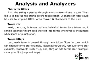 Analysis and Analyzers
Character filters
First, the string is passed through any character filters in turn. Their
job is to tidy up the string before tokenization. A character filter could
be used to strip out HTML, or to convert & characters to the word.
Tokenizer
Next, the string is tokenized into individual terms by a tokenizer. A
simple tokenizer might split the text into terms whenever it encounters
whitespace or punctuation.
Token filters
Last, each term is passed through any token filters in turn, which
can change terms (for example, lowercasing Quick), remove terms (for
example, stopwords such as a, and, the) or add terms (for example,
synonyms like jump and leap).
 