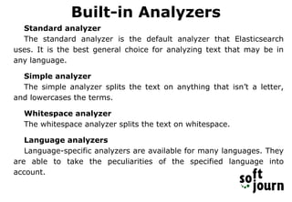 Built-in Analyzers
Standard analyzer
The standard analyzer is the default analyzer that Elasticsearch
uses. It is the best general choice for analyzing text that may be in
any language.
Simple analyzer
The simple analyzer splits the text on anything that isn’t a letter,
and lowercases the terms.
Whitespace analyzer
The whitespace analyzer splits the text on whitespace.
Language analyzers
Language-specific analyzers are available for many languages. They
are able to take the peculiarities of the specified language into
account.
 