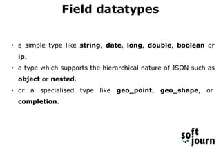 Field datatypes
• a simple type like string, date, long, double, boolean or
ip.
• a type which supports the hierarchical nature of JSON such as
object or nested.
• or a specialised type like geo_point, geo_shape, or
completion.
 