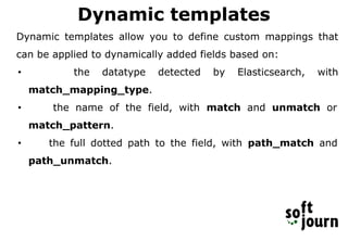 Dynamic templates
Dynamic templates allow you to define custom mappings that
can be applied to dynamically added fields based on:
• the datatype detected by Elasticsearch, with
match_mapping_type.
• the name of the field, with match and unmatch or
match_pattern.
• the full dotted path to the field, with path_match and
path_unmatch.
 