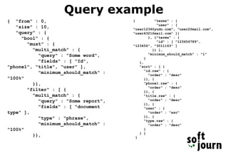 Query example
{ "from" : 0,
"size" : 10,
"query" : {
"bool" : {
"must" : {
"multi_match" : {
"query" : "Some word",
"fields" : [ "Id",
"phone1", "title", "user" ],
"minimum_should_match" :
"100%"
}},
"filter" : [ {
"multi_match" : {
"query" : "Some report",
"fields" : [ "document
type" ],
"type" : "phrase",
"minimum_should_match" :
"100%"
}},
{ "terms" : {
"user" : [
"user1234@yudu.com", "user2@mail.com",
"user4321@mail.com" ]}
}, {"terms" : {
"id" : [ "123456789",
"123456", "3011163" ]
}} ],
"minimum_should_match" : "1"
}
},
"sort" : [ {
"id.raw" : {
"order" : "desc"
}}, {
"phone1.raw" : {
"order" : "desc"
}}, {
"title.raw" : {
"order" : "desc"
}}, {
"user" : {
"order" : "asc"
}}, {
"type.raw" : {
"order" : "desc"
}
} ]
}
 