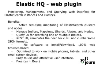 Elastic HQ - web plugin
Monitoring, Management, and Querying Web Interface for
ElasticSearch instances and clusters.
Benefits:
• Active real-time monitoring of ElasticSearch clusters
and nodes.
• Manage Indices, Mappings, Shards, Aliases, and Nodes.
• Query UI for searching one or multiple Indices.
• REST UI, eliminates the need for cURL and cumbersome
JSON formats.
• No software to install/download. 100% web
browser-based.
• Optimized to work on mobile phones, tablets, and other
small screen devices.
• Easy to use and attractive user interface.
• Free (as in Beer)
 