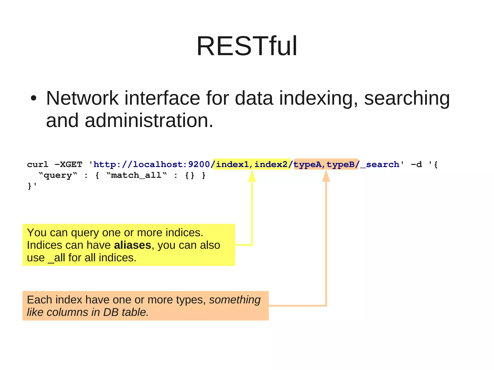 RESTful
●   Network interface for data indexing, searching
    and administration.

curl ­XGET 'http://localhost:9200/index1,index2/typeA,typeB/_search' ­d '{
  “query“ : { “match_all“ : {} }
}'




You can query one or more indices.
Indices can have aliases, you can also
use _all for all indices.


Each index have one or more types, something
like columns in DB table.
 