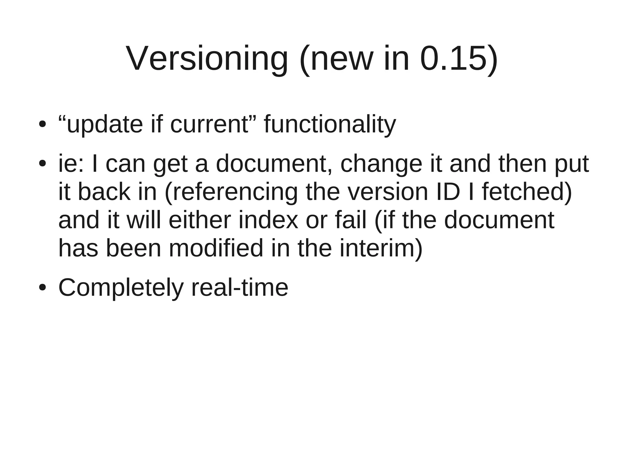 Versioning (new in 0.15)
●   “update if current” functionality
●   ie: I can get a document, change it and then put
    it back in (referencing the version ID I fetched)
    and it will either index or fail (if the document
    has been modified in the interim)
●   Completely real-time
 