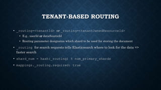 TENANT-BASED ROUTING
• _routing=<tenantId> or _routing=<tenantOwnedResourceId>
• E.g.. userId or dataSourceId
• Routing parameter designates which shard to be used for storing the document
• _routing for search requests tells Elasticsearch where to look for the data =>
faster search
• shard_num = hash(_routing) % num_primary_shards
• mappings._routing.required: true
 