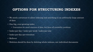 OPTIONS FOR STRUCTURING INDEXES
• We need a structure to allow indexing and searching in an arbitrarily large amount
of data
• One big, ever-growing index
• Convenient for small amounts of data, but faces all scalability problems
• Index-per-day / index-per-week / index-per-size
• Index-per-day-per-retention
• Rollover
• Deletion should be done by deleting whole indexes, not individual documents
 