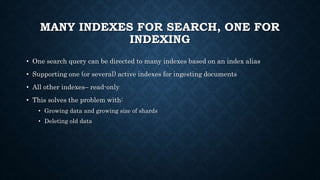 MANY INDEXES FOR SEARCH, ONE FOR
INDEXING
• One search query can be directed to many indexes based on an index alias
• Supporting one (or several) active indexes for ingesting documents
• All other indexes– read-only
• This solves the problem with:
• Growing data and growing size of shards
• Deleting old data
 