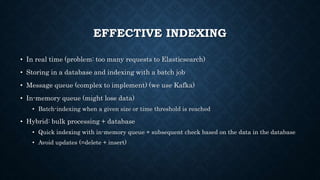 EFFECTIVE INDEXING
• In real time (problem: too many requests to Elasticsearch)
• Storing in a database and indexing with a batch job
• Message queue (complex to implement) (we use Kafka)
• In-memory queue (might lose data)
• Batch-indexing when a given size or time threshold is reached
• Hybrid: bulk processing + database
• Quick indexing with in-memory queue + subsequent check based on the data in the database
• Avoid updates (=delete + insert)
 