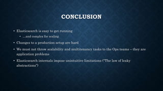 CONCLUSION
• Elasticsearch is easy to get running
• …and complex for scaling
• Changes to a production setup are hard
• We must not throw scalability and multitenancy tasks to the Ops teams – they are
application problems
• Elasticsearch internals impose unintuitive limitations (“The law of leaky
abstractions”)
 