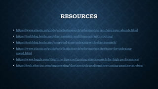 RESOURCES
• https://www.elastic.co/guide/en/elasticsearch/reference/current/size-your-shards.html
• https://techblog.bozho.net/elasticsearch-multitenancy-with-routing/
• https://techblog.bozho.net/near-real-time-indexing-with-elasticsearch/
• https://www.elastic.co/guide/en/elasticsearch/reference/master/tune-for-indexing-
speed.html
• https://www.loggly.com/blog/nine-tips-configuring-elasticsearch-for-high-performance/
• https://tech.ebayinc.com/engineering/elasticsearch-performance-tuning-practice-at-ebay/
 