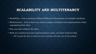 SCALABILITY AND MULTITENANCY
• Scalability – how to process millions (billions) of documents on multiple machines
• Multitenancy – how to have our system support multiple users/organizations while
segregating their data
• One can exist without the other
• Both are architectural and implementation tasks, not (just) work for Ops.
• „We’ ll push the data in whatever form and Ops will take care of the scaling “
 