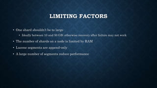 LIMITING FACTORS
• One shard shouldn’t be to large
• Ideally between 10 and 50 GB; otherwise recovery after failure may not work
• The number of shards on a node is limited by RAM
• Lucene segments are append-only
• A large number of segments reduce performance
 