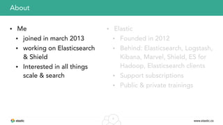 www.elastic.co
3
• Me
• joined in march 2013
• working on Elasticsearch
& Shield
• Interested in all things
scale & search
About
• Elastic
• Founded in 2012
• Behind: Elasticsearch, Logstash,
Kibana, Marvel, Shield, ES for
Hadoop, Elasticsearch clients
• Support subscriptions
• Public & private trainings
 