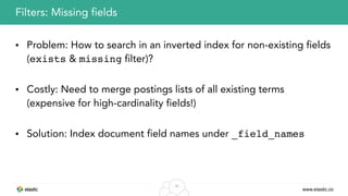 www.elastic.co
38
• Problem: How to search in an inverted index for non-existing fields
(exists & missing filter)?
• Costly: Need to merge postings lists of all existing terms
(expensive for high-cardinality fields!)
• Solution: Index document field names under _field_names
Filters: Missing fields
 