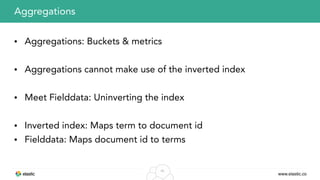 www.elastic.co
40
• Aggregations: Buckets & metrics
• Aggregations cannot make use of the inverted index
• Meet Fielddata: Uninverting the index
• Inverted index: Maps term to document id
• Fielddata: Maps document id to terms
Aggregations
 