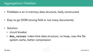 www.elastic.co
43
• Fielddata is an in-memory data structure, lazily constructed
• Easy to go OOM (wrong field or too many documents)
• Solution:
• circuit breaker
• doc_values: index-time data structure, no heap, uses the file
system cache, better compression
Aggregations: Fielddata
 