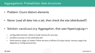 www.elastic.co
44
• Problem: Count distinct elements
• Naive: Load all data into a set, then check the size (distributed?)
• Solution: cardinality Aggregation, that uses HyperLogLog++
• configurable precision, allows to trade memory for accuracy
• excellent accuracy on low-cardinality sets
• fixed memory usage: no matter if there are tens or billions of unique values, memory usage only
depends on configured precision
Aggregations: Probabilistic data structures
 