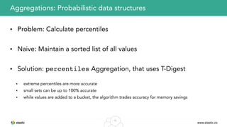 www.elastic.co
45
• Problem: Calculate percentiles
• Naive: Maintain a sorted list of all values
• Solution: percentiles Aggregation, that uses T-Digest
• extreme percentiles are more accurate
• small sets can be up to 100% accurate
• while values are added to a bucket, the algorithm trades accuracy for memory savings
Aggregations: Probabilistic data structures
 