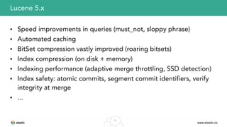 www.elastic.co
55
• Speed improvements in queries (must_not, sloppy phrase)
• Automated caching
• BitSet compression vastly improved (roaring bitsets)
• Index compression (on disk + memory)
• Indexing performance (adaptive merge throttling, SSD detection)
• Index safety: atomic commits, segment commit identifiers, verify
integrity at merge
• ...
Lucene 5.x
 