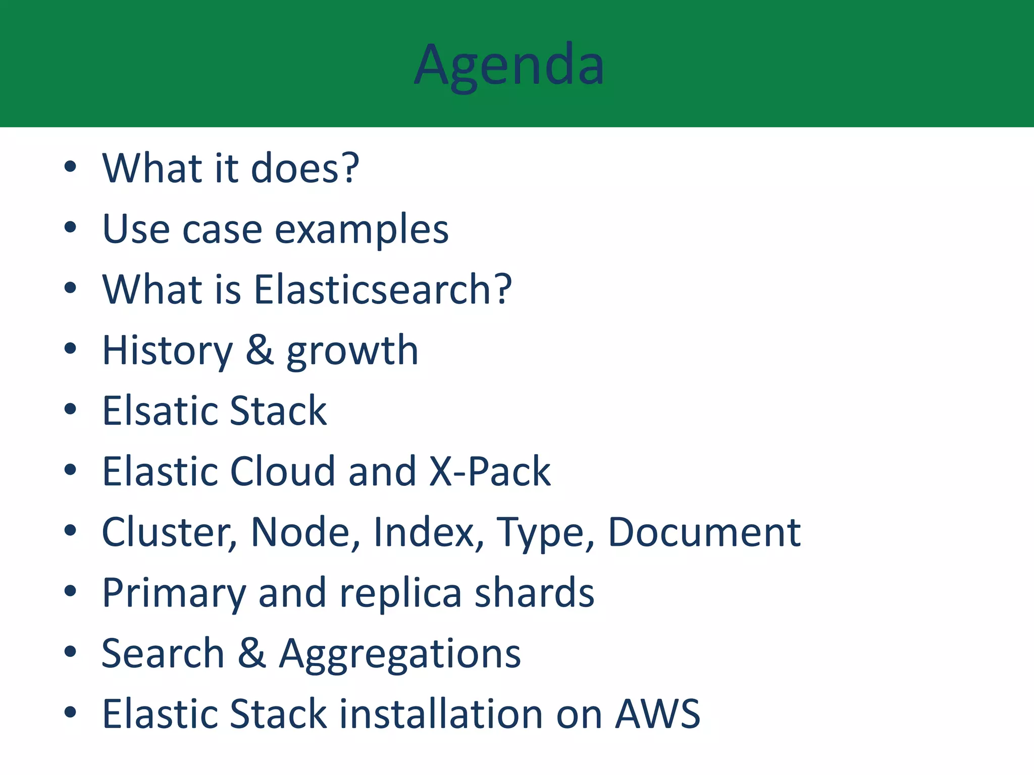 Agenda
• What it does?
• Use case examples
• What is Elasticsearch?
• History & growth
• Elsatic Stack
• Elastic Cloud and X-Pack
• Cluster, Node, Index, Type, Document
• Primary and replica shards
• Search & Aggregations
• Elastic Stack installation on AWS
 